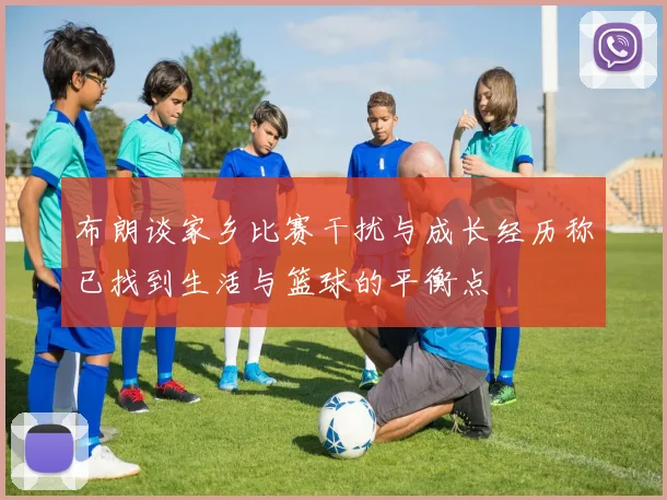 布朗谈家乡比赛干扰与成长经历称已找到生活与篮球的平衡点