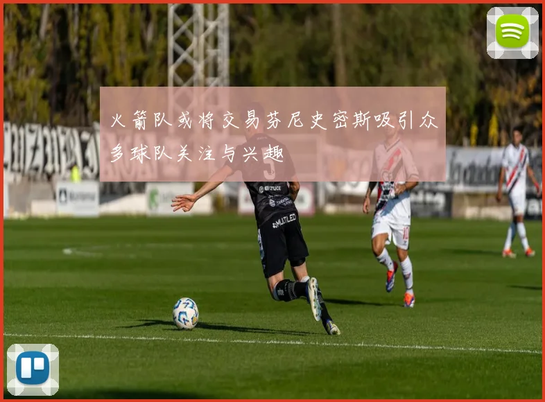 火箭队或将交易芬尼史密斯吸引众多球队关注与兴趣