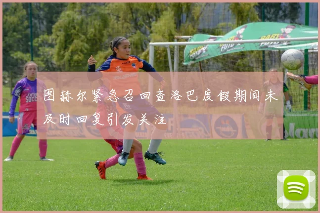 图赫尔紧急召回查洛巴度假期间未及时回复引发关注