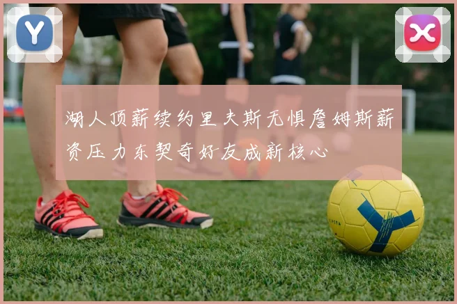 湖人顶薪续约里夫斯无惧詹姆斯薪资压力东契奇好友成新核心