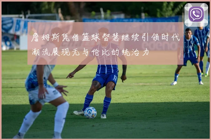 詹姆斯凭借篮球智慧继续引领时代潮流展现无与伦比的统治力