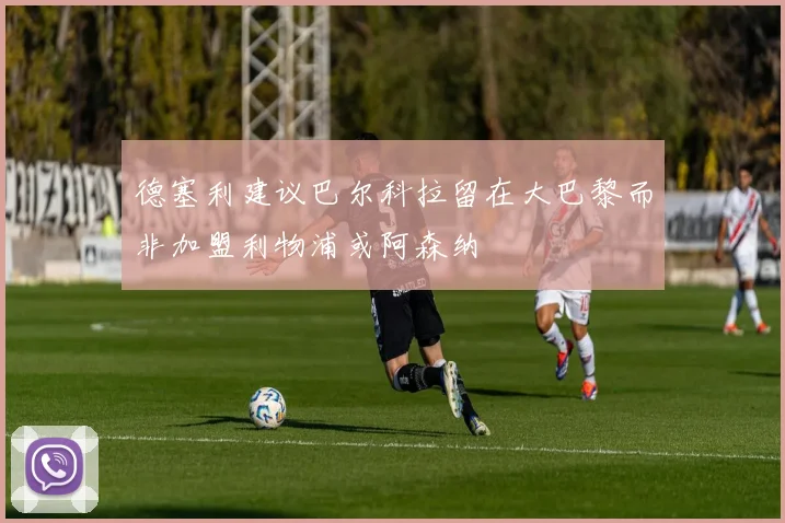 德塞利建议巴尔科拉留在大巴黎而非加盟利物浦或阿森纳
