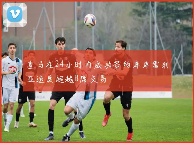 皇马在24小时内成功签约库库雷利亚速度超越B席交易
