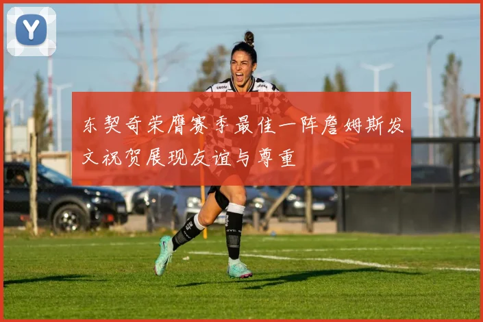 东契奇荣膺赛季最佳一阵詹姆斯发文祝贺展现友谊与尊重