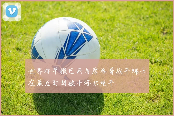 世界杯早报巴西与摩洛哥战平瑞士在最后时刻被卡塔尔绝平