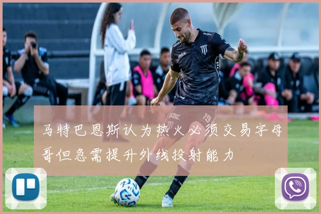 马特巴恩斯认为热火必须交易字母哥但急需提升外线投射能力
