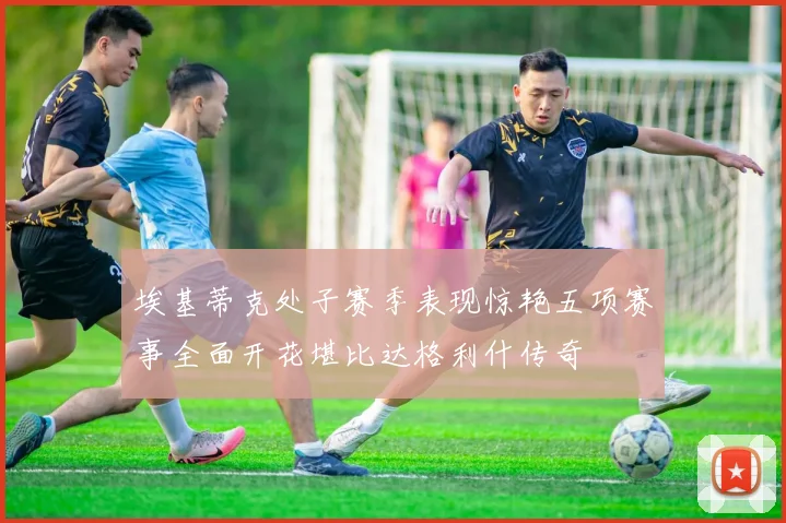 埃基蒂克处子赛季表现惊艳五项赛事全面开花堪比达格利什传奇