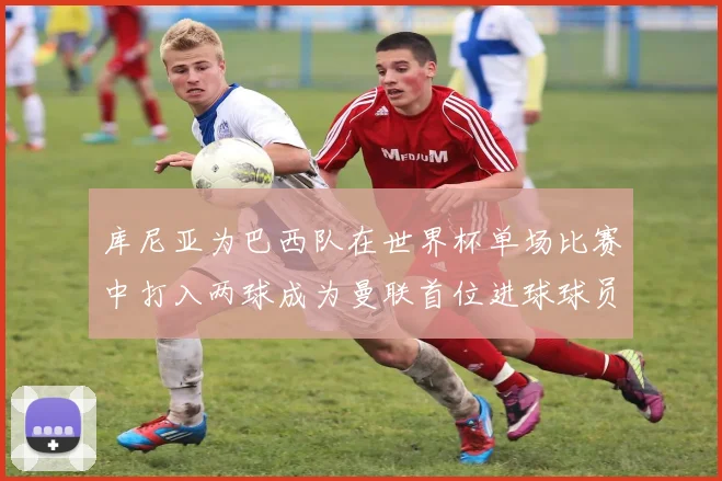 库尼亚为巴西队在世界杯单场比赛中打入两球成为曼联首位进球球员