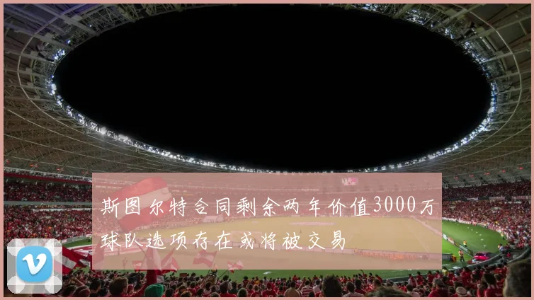 斯图尔特合同剩余两年价值3000万球队选项存在或将被交易