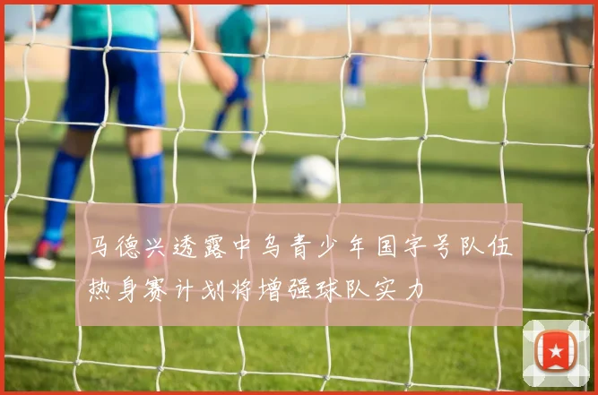 马德兴透露中乌青少年国字号队伍热身赛计划将增强球队实力