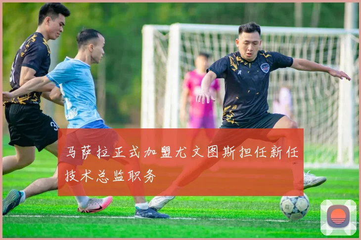 马萨拉正式加盟尤文图斯担任新任技术总监职务