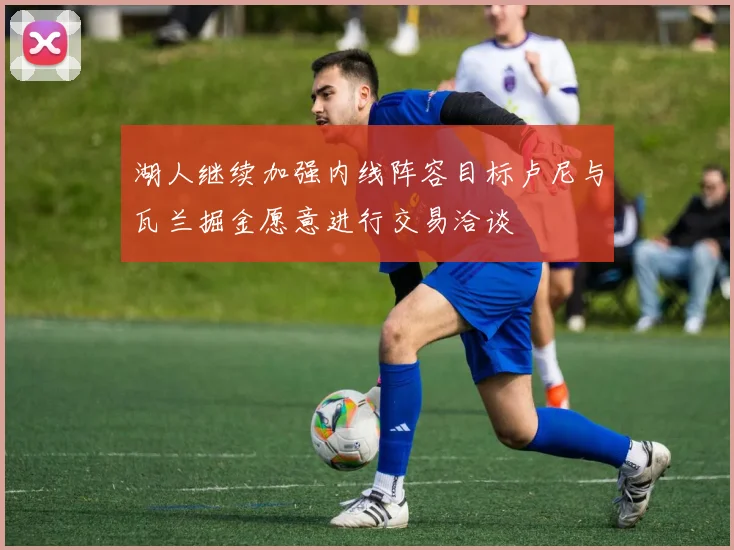 湖人继续加强内线阵容目标卢尼与瓦兰掘金愿意进行交易洽谈